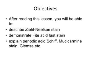 Objectives
• After reading this lesson, you will be able
to:
• describe Ziehl-Neelsen stain
• demonstrate Fite acid fast stain
• explain periodic acid Schiff, Mucicarmine
stain, Giemsa etc
 