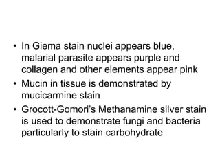 • In Giema stain nuclei appears blue,
malarial parasite appears purple and
collagen and other elements appear pink
• Mucin in tissue is demonstrated by
mucicarmine stain
• Grocott-Gomori’s Methanamine silver stain
is used to demonstrate fungi and bacteria
particularly to stain carbohydrate
 