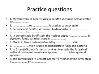 Practice questions
• 1. Mycobacterium Tuberculosis in paraffin section is demonstrated
by.....................
• 2. ..................... or ..................... is used as counter stain
• 3. Periodic acid Schiff stain is used to demonstrate .....................,
.....................& .....................
• 4. In periodic acid Schiff stain the nucleus appears ..................... &
glycogen, fungi, parasites appear .....................
• 5. Mucin in tissue is demonstrated by ..................... stain
• 6. ..................... stain is used to demonstrate fungi and bacteria
• 7. In Grocott-Gromori’s methanamine silver stain the fungal cell
wall and basement membrane appears ............. & background
appears...............
• 8. The control used in Grocott-Gromori’s Methanamine silver stain
is .................... or .....................
 