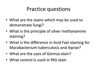 Practice questions
• What are the stains which may be used to
demonstrate fungi?
• What is the principle of silver methanamine
staining?
• What is the difference in Acid Fast staining for
Mycobacterium tuberculosis and leprae?
• What are the uses of Giemsa stain?
• What control is used in PAS stain
 