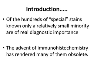 Introduction…..
• Of the hundreds of “special” stains
known only a relatively small minority
are of real diagnostic importance
• The advent of immunohistochemistry
has rendered many of them obsolete.
 