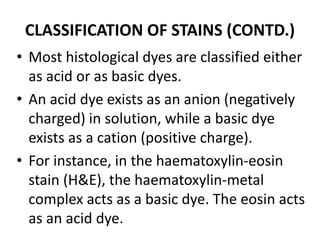 CLASSIFICATION OF STAINS (CONTD.)
• Most histological dyes are classified either
as acid or as basic dyes.
• An acid dye exists as an anion (negatively
charged) in solution, while a basic dye
exists as a cation (positive charge).
• For instance, in the haematoxylin-eosin
stain (H&E), the haematoxylin-metal
complex acts as a basic dye. The eosin acts
as an acid dye.
 
