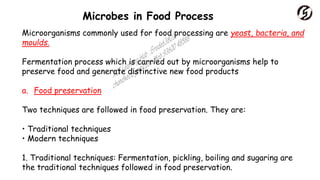 Microbes in Food Process
Microorganisms commonly used for food processing are yeast, bacteria, and
moulds.
Fermentation process which is carried out by microorganisms help to
preserve food and generate distinctive new food products
a. Food preservation
Two techniques are followed in food preservation. They are:
• Traditional techniques
• Modern techniques
1. Traditional techniques: Fermentation, pickling, boiling and sugaring are
the traditional techniques followed in food preservation.
 