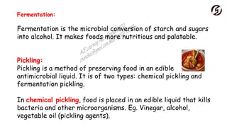 Fermentation:
Fermentation is the microbial conversion of starch and sugars
into alcohol. It makes foods more nutritious and palatable.
Pickling:
Pickling is a method of preserving food in an edible
antimicrobial liquid. It is of two types: chemical pickling and
fermentation pickling.
In chemical pickling, food is placed in an edible liquid that kills
bacteria and other microorganisms. Eg. Vinegar, alcohol,
vegetable oil (pickling agents).
 