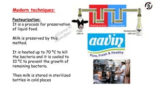 Modern techniques:
Pasteurization:
It is a process for preservation
of liquid food.
Milk is preserved by this
method.
It is heated up to 70 ºC to kill
the bacteria and it is cooled to
10 ºC to prevent the growth of
remaining bacteria.
Then milk is stored in sterilized
bottles in cold places
 