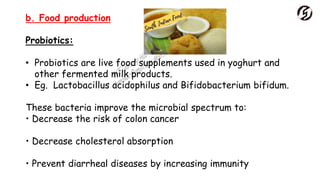 b. Food production
Probiotics:
• Probiotics are live food supplements used in yoghurt and
other fermented milk products.
• Eg. Lactobacillus acidophilus and Bifidobacterium bifidum.
These bacteria improve the microbial spectrum to:
• Decrease the risk of colon cancer
• Decrease cholesterol absorption
• Prevent diarrheal diseases by increasing immunity
 