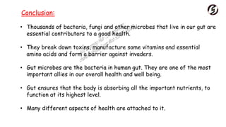 • Thousands of bacteria, fungi and other microbes that live in our gut are
essential contributors to a good health.
• They break down toxins, manufacture some vitamins and essential
amino acids and form a barrier against invaders.
• Gut microbes are the bacteria in human gut. They are one of the most
important allies in our overall health and well being.
• Gut ensures that the body is absorbing all the important nutrients, to
function at its highest level.
• Many different aspects of health are attached to it.
Conclusion:
 