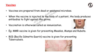 Vaccines
• Vaccines are prepared from dead or weakened microbes.
• When the vaccine is injected to the body of a patient, the body produces
antibodies to fight against the germs.
• Vaccination is otherwise called as immunization.
• Eg: MMR vaccine is given for preventing Measles, Mumps and Rubella.
• BCG (Bacille Calmette Guerin) vaccine is given for preventing
Tuberculosis.
 