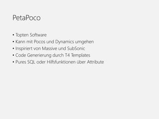 PetaPoco
• Topten Software
• Kann mit Pocos und Dynamics umgehen
• Inspiriert von Massive und SubSonic
• Code Generierung durch T4 Templates
• Pures SQL oder Hilfsfunktionen über Attribute
 
