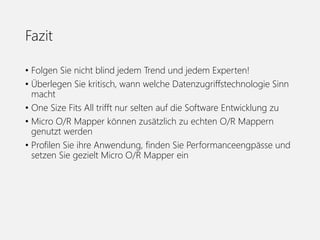Fazit
• Folgen Sie nicht blind jedem Trend und jedem Experten!
• Überlegen Sie kritisch, wann welche Datenzugriffstechnologie Sinn
macht
• One Size Fits All trifft nur selten auf die Software Entwicklung zu
• Micro O/R Mapper können zusätzlich zu echten O/R Mappern
genutzt werden
• Profilen Sie ihre Anwendung, finden Sie Performanceengpässe und
setzen Sie gezielt Micro O/R Mapper ein
 