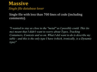 Massive Single file database lover "I wanted to stay as close to the "metal" as I possibly could. This (to me) meant that I didn't want to worry about Types, Tracking Containers, Contexts and so on. What I did want to do is describe my table - and this is the only type I have (which, ironically, is a Dynamic type)" Single file with less than 700 lines of code (including comments). 