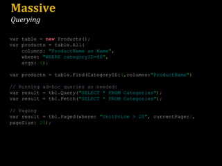 Massive Querying var table  =   new  Products () ; var products  =  table . All ( columns :   " ProductName as Name " ,   where :   " WHERE categoryID=@0 " ,   args :   4 ) ; var products  =  table . Find ( CategoryID : 4 , columns : " ProductName " ) // Running ad-hoc queries as needed: var result  =  tbl . Query ( " SELECT * FROM Categories " ) ; var result  =  tbl . Fetch ( " SELECT * FROM Categories " ) ; // Paging var result  =  tbl . Paged ( where :   " UnitPrice > 20 " ,  currentPage : 2 ,  pageSize :   20 ) ; 