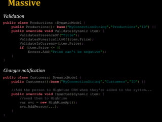 Massive public   class  Productions  : DynamicModel  { public  Productions ():   base ( " MyConnectionString " , " Productions " , " ID " )   {} public   override   void  Validate ( dynamic item )   { ValidatesPresenceOf ( " Title " ) ; ValidatesNumericalityOf ( item . Price ) ; ValidateIsCurrency ( item . Price ) ; if   ( item . Price  <=   0 ) Errors . Add ( " Price can't be negative " ) ; } } public   class  Customers :  DynamicModel  { public  Customers (): base ( " MyConnectionString " , " Customers " , " ID " )   {} //Add the person to Highrise CRM when they're added to the system... public   override   void  Inserted ( dynamic item )   { //send them to Highrise var svc  =   new  HighRiseApi () ; svc . AddPerson (...) ; } } Changes notification Validation 