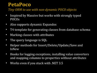 PetaPoco Tiny ORM to use with non-dynamic POCO objects Inspired by Massive but works with strongly typed POCOs Also supports dynamic Expandos T4 template for generating classes from database schema Marking classes with attributes The query language is SQL Helper methods for Insert/Delete/Update/Save and IsNew Hooks for logging exceptions, installing value converters and mapping columns to properties without attributes Works even if you stuck with .NET 3.5 