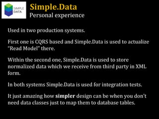 Simple.Data Personal experience Used in two production systems. First one is CQRS based and Simple.Data is used to actualize “Read Model” there. Within the second one, Simple.Data is used to store normalized data which we receive from third party in XML form. In both systems Simple.Data is used for integration tests. It just amazing how  simpler  design can be when you don’t need data classes just to map them to database tables. 
