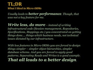 TL;DR What I liked in Micro ORMs Usually leads to  better performance . Though, that was not a key feature for me.  Write less, do more  – instead of writing infrastructural code (Session management, Repositories, Specifications, Mappings etc.) you concentrated on getting things done…. things which business needs, not technical issues dictated by our infrastructure. With less features in Micro ORMs you are forced to design things simpler – simpler object hierarchies, simpler database schema. And you are forced to apply good patterns. Separating Reads and Writes is a good example. That all leads to a better design . 