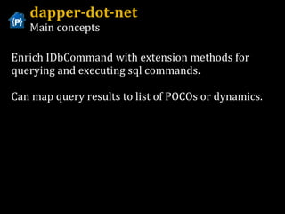 dapper-dot-net Main concepts Enrich IDbCommand with extension methods for querying and executing sql commands. Can map query results to list of POCOs or dynamics. 