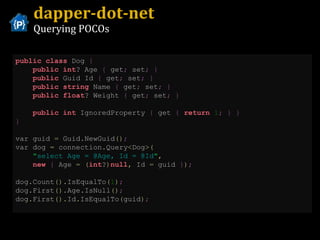 dapper-dot-net Querying POCOs public   class  Dog  {   public   int ? Age  {  get ;  set ;   }   public  Guid Id  {  get ;  set ;   }   public   string  Name  {  get ;  set ;   }   public   float ? Weight  {  get ;  set ;   }   public   int  IgnoredProperty  {  get  {   return   1 ;   }   }   }   var guid  =  Guid . NewGuid () ;   var dog  =  connection . Query < Dog >( " select Age = @Age, Id = @Id " ,   new   {  Age  =   ( int ? ) null ,  Id  =  guid  } ) ; dog . Count (). IsEqualTo ( 1 ) ; dog . First (). Age . IsNull () ; dog . First (). Id . IsEqualTo ( guid ) ; 