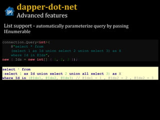 dapper-dot-net Advanced features List support -  automatically parameterize query by passing IEnumerable connection . Query < int >( @ " select * from    (select 1 as Id union select 2 union select 3) as X    where Id in @Ids " ,   new   {  Ids  =   new   int []   {   1 ,   2 ,   3   } ) ; select   *   from   ( select   1   as   Id   union   select   2   union   all   select   3 )   as  X  where   Id   in   ( @Ids1 ,   @Ids2 ,   @Ids3 )   // @Ids1 = 1 , @Ids2 = 2 , @Ids2 = 3 