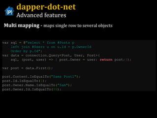 dapper-dot-net Advanced features Multi mapping  -  maps single row to several objects var sql  =  @ " select * from #Posts p    left join #Users u on u.Id = p.OwnerId    Order by p.Id " ; var data  =  connection . Query < Post ,  User ,  Post >( sql ,   ( post ,  user )   =>   {  post . Owner  =  user ;   return  post ;} ) ;   var post  =  data . First () ;   post . Content . IsEqualTo ( " Sams Post1 " ) ;   post . Id . IsEqualTo ( 1 ) ;   post . Owner . Name . IsEqualTo ( " Sam " ) ;   post . Owner . Id . IsEqualTo ( 99 ) ; 