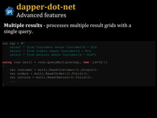 dapper-dot-net Advanced features Multiple results  - processes multiple result grids with a single query. var sql  =  @ “ select * from Customers where CustomerId = @id  select * from Orders where CustomerId = @id  select * from Returns where CustomerId = @id " ;   using   ( var multi  =  conn . QueryMultiple ( sql ,   new   { id = Id } ))   {   var customer  =  multi . Read < Customer >(). Single () ;   var orders  =  multi . Read < Order >(). ToList () ;   var returns  =  multi . Read < Return >(). ToList () ;     ...   } 