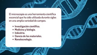 El microscopio es una herramienta científica
escencial que ha sido utilizada durante siglos
en una amplia variedad de campos.
Investigación científica.
Medicina y biología.
Industria.
Ciencia de los materiales.
Nanotecnología.
 