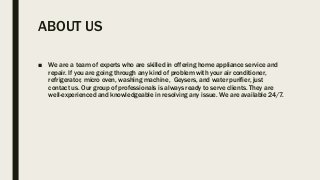 ABOUT US
■ We are a team of experts who are skilled in offering home appliance service and
repair. If you are going through any kind of problem with your air conditioner,
refrigerator, micro oven, washing machine, Geysers, and water purifier, just
contact us. Our group of professionals is always ready to serve clients. They are
well-experienced and knowledgeable in resolving any issue. We are available 24/7.
 