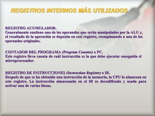 REGISTRO ACUMULADOR.  Generalmente contiene uno de los operandos que serán manipulados por la ALU y, el resultado de la operación se deposita en este registro, reemplazando a uno de los operandos originales.  CONTADOR DEL PROGRAMA  (Program Counter)  o PC.  Este registro lleva cuenta de cuál instrucción es la que debe ejecutar enseguida el microprocesador.   REGISTRO DE INSTRUCCIONES  (Instruction Register)  o IR.  Después de que se ha obtenido una instrucción de la memoria, la CPU lo almacena en este registro. La instrucción almacenada en el IR es decodificada y usada para activar una de varias líneas.  