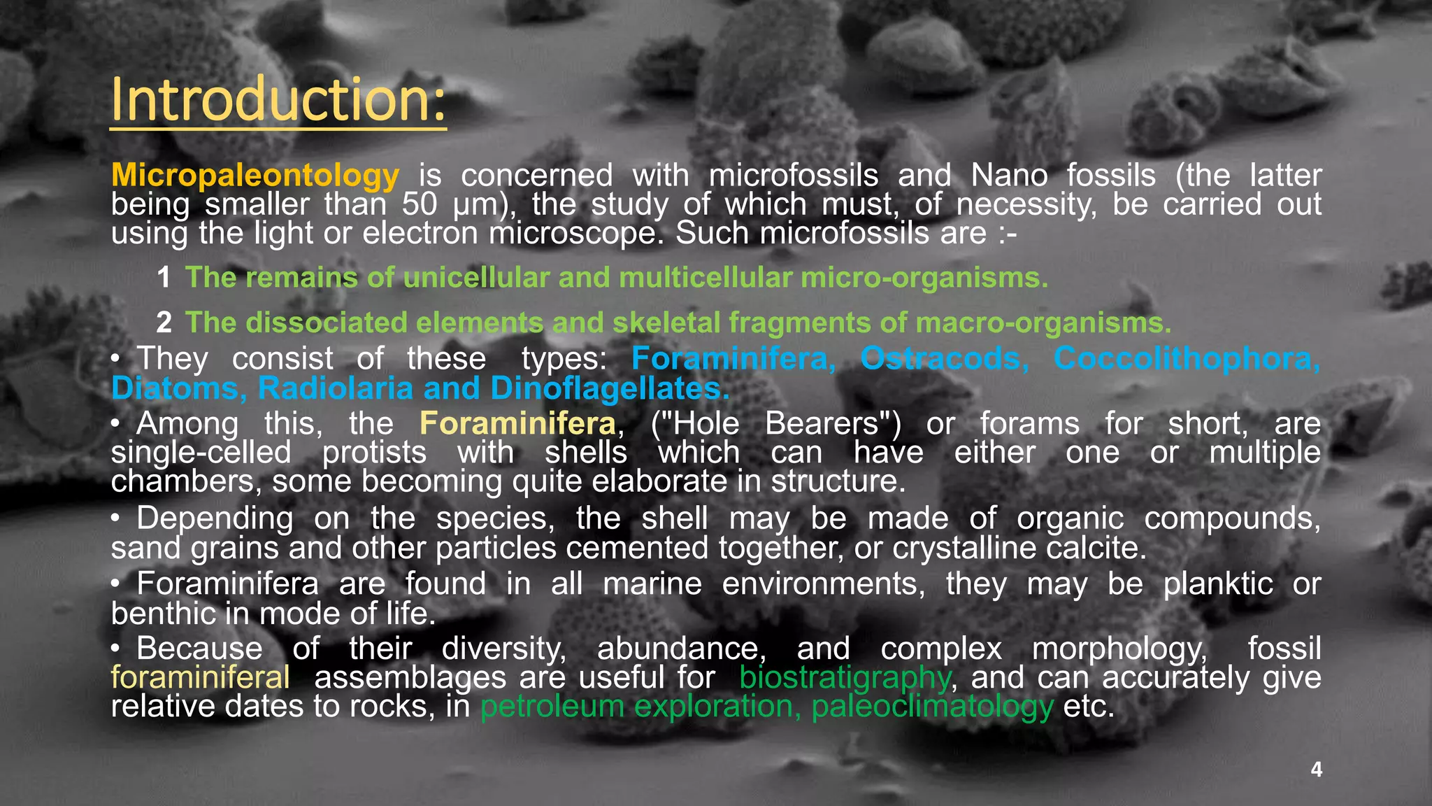 Introduction:
Micropaleontology is concerned with microfossils and Nano fossils (the latter
being smaller than 50 µm), the study of which must, of necessity, be carried out
using the light or electron microscope. Such microfossils are :-
1 The remains of unicellular and multicellular micro-organisms.
2 The dissociated elements and skeletal fragments of macro-organisms.
• They consist of these types: Foraminifera, Ostracods, Coccolithophora,
Diatoms, Radiolaria and Dinoflagellates.
• Among this, the Foraminifera, ("Hole Bearers") or forams for short, are
single-celled protists with shells which can have either one or multiple
chambers, some becoming quite elaborate in structure.
• Depending on the species, the shell may be made of organic compounds,
sand grains and other particles cemented together, or crystalline calcite.
• Foraminifera are found in all marine environments, they may be planktic or
benthic in mode of life.
• Because of their diversity, abundance, and complex morphology, fossil
foraminiferal assemblages are useful for biostratigraphy, and can accurately give
relative dates to rocks, in petroleum exploration, paleoclimatology etc.
4
 
