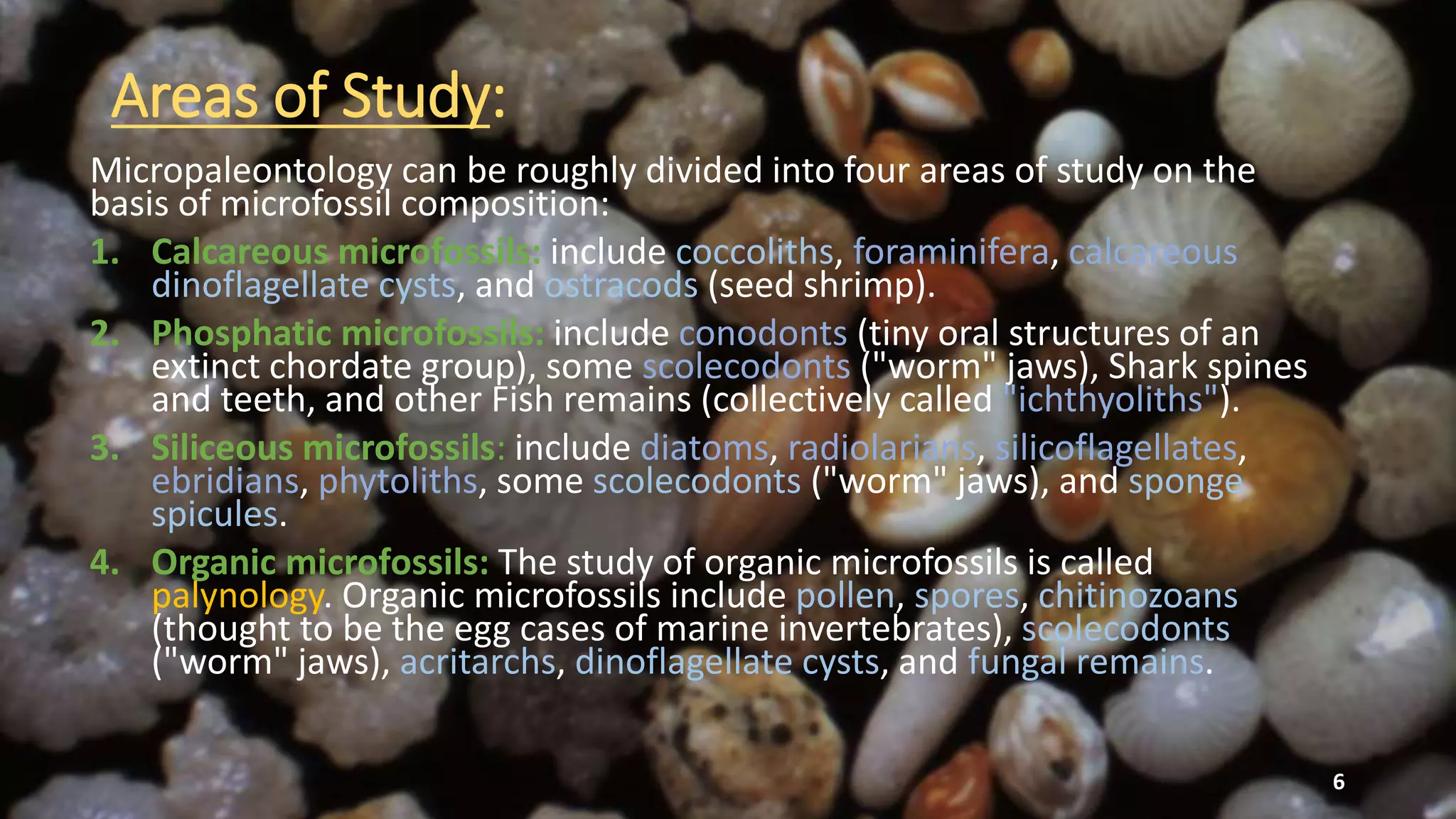 Areas of Study:
Micropaleontology can be roughly divided into four areas of study on the
basis of microfossil composition:
1. Calcareous microfossils: include coccoliths, foraminifera, calcareous
dinoflagellate cysts, and ostracods (seed shrimp).
2. Phosphatic microfossils: include conodonts (tiny oral structures of an
extinct chordate group), some scolecodonts ("worm" jaws), Shark spines
and teeth, and other Fish remains (collectively called "ichthyoliths").
3. Siliceous microfossils: include diatoms, radiolarians, silicoflagellates,
ebridians, phytoliths, some scolecodonts ("worm" jaws), and sponge
spicules.
4. Organic microfossils: The study of organic microfossils is called
palynology. Organic microfossils include pollen, spores, chitinozoans
(thought to be the egg cases of marine invertebrates), scolecodonts
("worm" jaws), acritarchs, dinoflagellate cysts, and fungal remains.
6
 