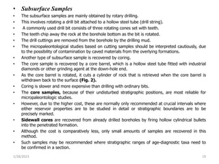 • Subsurface Samples
• The subsurface samples are mainly obtained by rotary drilling.
• This involves rotating a drill bit attached to a hollow steel tube (drill string).
• A commonly used drill bit consists of three rotating cones set with teeth.
• The teeth chip away the rock at the borehole bottom as the bit is rotated.
• The drill cuttings are removed from the borehole by the drilling mud.
• The micropaleontological studies based on cutting samples should be interpreted cautiously, due
to the possibility of contamination by caved materials from the overlying formations.
• Another type of subsurface sample is recovered by coring.
• The core sample is recovered by a core barrel, which is a hollow steel tube fitted with industrial
diamonds or other grinding agent at the down-hole end.
• As the core barrel is rotated, it cuts a cylinder of rock that is retrieved when the core barrel is
withdrawn back to the surface (Fig. 2).
• Coring is slower and more expensive than drilling with ordinary bits.
• The core samples, because of their undisturbed stratigraphic positions, are most reliable for
micropaleontologic studies.
• However, due to the higher cost, these are normally only recommended at crucial intervals where
either reservoir properties are to be studied in detail or stratigraphic boundaries are to be
precisely marked.
• Sidewall cores are recovered from already drilled boreholes by firing hollow cylindrical bullets
into the penetrated formation.
• Although the cost is comparatively less, only small amounts of samples are recovered in this
method.
• Such samples may be recommended where stratigraphic ranges of age-diagnostic taxa need to
be confirmed in a section.
1/28/2023 19
 