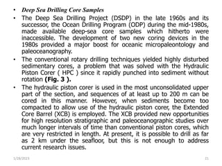 • Deep Sea Drilling Core Samples
• The Deep Sea Drilling Project (DSDP) in the late 1960s and its
successor, the Ocean Drilling Program (ODP) during the mid-1980s,
made available deep-sea core samples which hitherto were
inaccessible. The development of two new coring devices in the
1980s provided a major boost for oceanic micropaleontology and
paleoceanography.
• The conventional rotary drilling techniques yielded highly disturbed
sedimentary cores, a problem that was solved with the Hydraulic
Piston Corer ( HPC ) since it rapidly punched into sediment without
rotation (Fig. 3 ).
• The hydraulic piston corer is used in the most unconsolidated upper
part of the section, and sequences of at least up to 200 m can be
cored in this manner. However, when sediments become too
compacted to allow use of the hydraulic piston corer, the Extended
Core Barrel (XCB) is employed. The XCB provided new opportunities
for high resolution stratigraphic and paleoceanographic studies over
much longer intervals of time than conventional piston cores, which
are very restricted in length. At present, it is possible to drill as far
as 2 km under the seafloor, but this is not enough to address
current research issues.
1/28/2023 21
 