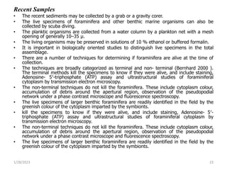 Recent Samples
• The recent sediments may be collected by a grab or a gravity corer.
• The live specimens of foraminifera and other benthic marine organisms can also be
collected by scuba diving.
• The planktic organisms are collected from a water column by a plankton net with a mesh
opening of generally 10–35 μ.
• The living organisms may be preserved in solutions of 10 % ethanol or buffered formalin.
• It is important in biologically oriented studies to distinguish live specimens in the total
assemblage.
• There are a number of techniques for determining if foraminifera are alive at the time of
collection.
• The techniques are broadly categorized as terminal and non- terminal (Bernhard 2000 ).
The terminal methods kill the specimens to know if they were alive, and include staining,
Adenosine- 5′-triphosphate (ATP) assay and ultrastructural studies of foraminiferal
cytoplasm by transmission electron microscopy.
• The non-terminal techniques do not kill the foraminifera. These include cytoplasm colour,
accumulation of debris around the apertural region, observation of the pseudopodial
network under a phase contrast microscope and fluorescence spectroscopy.
• The live specimens of larger benthic foraminifera are readily identified in the field by the
greenish colour of the cytoplasm imparted by the symbionts.
• kill the specimens to know if they were alive, and include staining, Adenosine- 5′-
triphosphate (ATP) assay and ultrastructural studies of foraminiferal cytoplasm by
transmission electron microscopy.
• The non-terminal techniques do not kill the foraminifera. These include cytoplasm colour,
accumulation of debris around the apertural region, observation of the pseudopodial
network under a phase contrast microscope and fluorescence spectroscopy.
• The live specimens of larger benthic foraminifera are readily identified in the field by the
greenish colour of the cytoplasm imparted by the symbionts.
1/28/2023 23
 