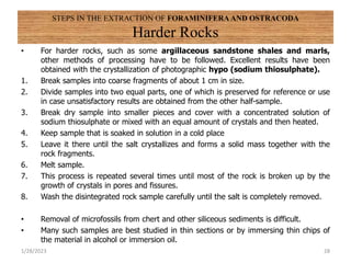 STEPS IN THE EXTRACTION OF FORAMINIFERA AND OSTRACODA
Harder Rocks
• For harder rocks, such as some argillaceous sandstone shales and marls,
other methods of processing have to be followed. Excellent results have been
obtained with the crystallization of photographic hypo (sodium thiosulphate).
1. Break samples into coarse fragments of about 1 cm in size.
2. Divide samples into two equal parts, one of which is preserved for reference or use
in case unsatisfactory results are obtained from the other half-sample.
3. Break dry sample into smaller pieces and cover with a concentrated solution of
sodium thiosulphate or mixed with an equal amount of crystals and then heated.
4. Keep sample that is soaked in solution in a cold place
5. Leave it there until the salt crystallizes and forms a solid mass together with the
rock fragments.
6. Melt sample.
7. This process is repeated several times until most of the rock is broken up by the
growth of crystals in pores and fissures.
8. Wash the disintegrated rock sample carefully until the salt is completely removed.
• Removal of microfossils from chert and other siliceous sediments is difficult.
• Many such samples are best studied in thin sections or by immersing thin chips of
the material in alcohol or immersion oil.
1/28/2023 28
 