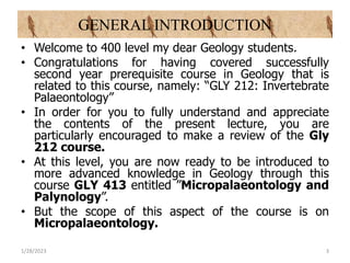 GENERAL INTRODUCTION
• Welcome to 400 level my dear Geology students.
• Congratulations for having covered successfully
second year prerequisite course in Geology that is
related to this course, namely: “GLY 212: Invertebrate
Palaeontology”
• In order for you to fully understand and appreciate
the contents of the present lecture, you are
particularly encouraged to make a review of the Gly
212 course.
• At this level, you are now ready to be introduced to
more advanced knowledge in Geology through this
course GLY 413 entitled ”Micropalaeontology and
Palynology”.
• But the scope of this aspect of the course is on
Micropalaeontology.
1/28/2023 3
 