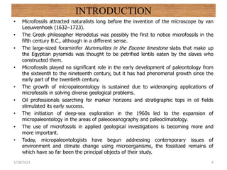 INTRODUCTION
• Microfossils attracted naturalists long before the invention of the microscope by van
Leeuwenhoek (1632–1723).
• The Greek philosopher Herodotus was possibly the first to notice microfossils in the
fifth century B.C., although in a different sense.
• The large-sized foraminifer Nummulites in the Eocene limestone slabs that make up
the Egyptian pyramids was thought to be petrified lentils eaten by the slaves who
constructed them.
• Microfossils played no significant role in the early development of paleontology from
the sixteenth to the nineteenth century, but it has had phenomenal growth since the
early part of the twentieth century.
• The growth of micropaleontology is sustained due to wideranging applications of
microfossils in solving diverse geological problems.
• Oil professionals searching for marker horizons and stratigraphic tops in oil fields
stimulated its early success.
• The initiation of deep-sea exploration in the 1960s led to the expansion of
micropaleontology in the areas of paleoceanography and paleoclimatology.
• The use of microfossils in applied geological investigations is becoming more and
more important.
• Today, micropaleontologists have begun addressing contemporary issues of
environment and climate change using microorganisms, the fossilized remains of
which have so far been the principal objects of their study.
1/28/2023 4
 