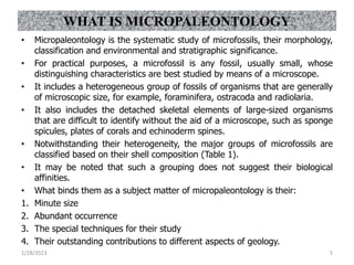 • Micropaleontology is the systematic study of microfossils, their morphology,
classification and environmental and stratigraphic significance.
• For practical purposes, a microfossil is any fossil, usually small, whose
distinguishing characteristics are best studied by means of a microscope.
• It includes a heterogeneous group of fossils of organisms that are generally
of microscopic size, for example, foraminifera, ostracoda and radiolaria.
• It also includes the detached skeletal elements of large-sized organisms
that are difficult to identify without the aid of a microscope, such as sponge
spicules, plates of corals and echinoderm spines.
• Notwithstanding their heterogeneity, the major groups of microfossils are
classified based on their shell composition (Table 1).
• It may be noted that such a grouping does not suggest their biological
affinities.
• What binds them as a subject matter of micropaleontology is their:
1. Minute size
2. Abundant occurrence
3. The special techniques for their study
4. Their outstanding contributions to different aspects of geology.
1/28/2023 5
WHAT IS MICROPALEONTOLOGY
 