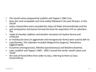 • The classifi cation proposed by Loeblich and Tappan ( 1964 ) has
• been the most acceptable and most widely followed in the past 50 years. In this
classifi
• cation, foraminifera were accorded the status of Order (Foraminiferida) and the
• wall composition and texture formed the basis for separation of fi ve suborders.
The
• mode of chamber addition and lamellar characters (in hyaline forms) and
unilocular
• or multilocular tests (in agglutinate and microgranular forms) were used to defi ne
• superfamilies. The suborders included Allogromiina (organic), Textulariina
(agglutinated),
• Fusulinina (microgranular), Miliolina (porcelaneous) and Rotaliina (hyaline).
• Later, Loeblich and Tappan ( 1987 , 1992 ) revised the earlier classifi cation and
raised
• the rank of foraminifera from order to class, referring to them as Class
Foraminiferea.
1/28/2023 56
 