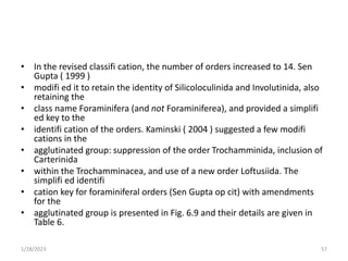 • In the revised classifi cation, the number of orders increased to 14. Sen
Gupta ( 1999 )
• modifi ed it to retain the identity of Silicoloculinida and Involutinida, also
retaining the
• class name Foraminifera (and not Foraminiferea), and provided a simplifi
ed key to the
• identifi cation of the orders. Kaminski ( 2004 ) suggested a few modifi
cations in the
• agglutinated group: suppression of the order Trochamminida, inclusion of
Carterinida
• within the Trochamminacea, and use of a new order Loftusiida. The
simplifi ed identifi
• cation key for foraminiferal orders (Sen Gupta op cit) with amendments
for the
• agglutinated group is presented in Fig. 6.9 and their details are given in
Table 6.
1/28/2023 57
 