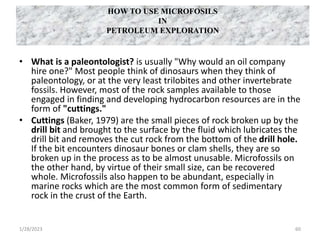 HOW TO USE MICROFOSILS
IN
PETROLEUM EXPLORATION
• What is a paleontologist? is usually "Why would an oil company
hire one?" Most people think of dinosaurs when they think of
paleontology, or at the very least trilobites and other invertebrate
fossils. However, most of the rock samples available to those
engaged in finding and developing hydrocarbon resources are in the
form of "cuttings."
• Cuttings (Baker, 1979) are the small pieces of rock broken up by the
drill bit and brought to the surface by the fluid which lubricates the
drill bit and removes the cut rock from the bottom of the drill hole.
If the bit encounters dinosaur bones or clam shells, they are so
broken up in the process as to be almost unusable. Microfossils on
the other hand, by virtue of their small size, can be recovered
whole. Microfossils also happen to be abundant, especially in
marine rocks which are the most common form of sedimentary
rock in the crust of the Earth.
1/28/2023 60
 