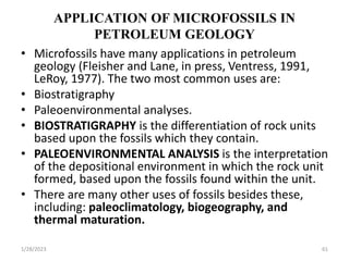 APPLICATION OF MICROFOSSILS IN
PETROLEUM GEOLOGY
• Microfossils have many applications in petroleum
geology (Fleisher and Lane, in press, Ventress, 1991,
LeRoy, 1977). The two most common uses are:
• Biostratigraphy
• Paleoenvironmental analyses.
• BIOSTRATIGRAPHY is the differentiation of rock units
based upon the fossils which they contain.
• PALEOENVIRONMENTAL ANALYSIS is the interpretation
of the depositional environment in which the rock unit
formed, based upon the fossils found within the unit.
• There are many other uses of fossils besides these,
including: paleoclimatology, biogeography, and
thermal maturation.
1/28/2023 61
 