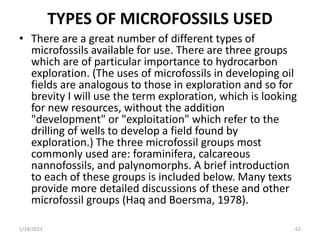 TYPES OF MICROFOSSILS USED
• There are a great number of different types of
microfossils available for use. There are three groups
which are of particular importance to hydrocarbon
exploration. (The uses of microfossils in developing oil
fields are analogous to those in exploration and so for
brevity I will use the term exploration, which is looking
for new resources, without the addition
"development" or "exploitation" which refer to the
drilling of wells to develop a field found by
exploration.) The three microfossil groups most
commonly used are: foraminifera, calcareous
nannofossils, and palynomorphs. A brief introduction
to each of these groups is included below. Many texts
provide more detailed discussions of these and other
microfossil groups (Haq and Boersma, 1978).
1/28/2023 62
 