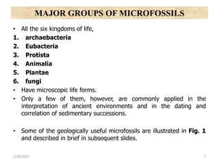 • All the six kingdoms of life,
1. archaebacteria
2. Eubacteria
3. Protista
4. Animalia
5. Plantae
6. fungi
• Have microscopic life forms.
• Only a few of them, however, are commonly applied in the
interpretation of ancient environments and in the dating and
correlation of sedimentary successions.
• Some of the geologically useful microfossils are illustrated in Fig. 1
and described in brief in subsequent slides.
1/28/2023 7
MAJOR GROUPS OF MICROFOSSILS
 