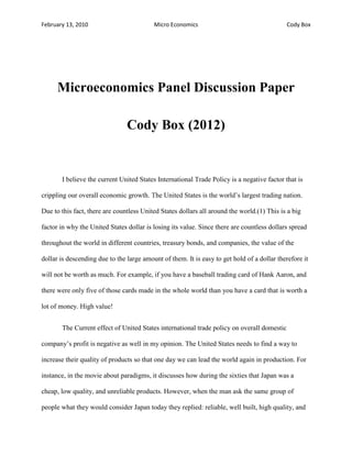 February 13, 2010 Micro Economics Cody Box
Microeconomics Panel Discussion Paper
Cody Box (2012)
I believe the current United States International Trade Policy is a negative factor that is
crippling our overall economic growth. The United States is the world’s largest trading nation.
Due to this fact, there are countless United States dollars all around the world.(1) This is a big
factor in why the United States dollar is losing its value. Since there are countless dollars spread
throughout the world in different countries, treasury bonds, and companies, the value of the
dollar is descending due to the large amount of them. It is easy to get hold of a dollar therefore it
will not be worth as much. For example, if you have a baseball trading card of Hank Aaron, and
there were only five of those cards made in the whole world than you have a card that is worth a
lot of money. High value!
The Current effect of United States international trade policy on overall domestic
company’s profit is negative as well in my opinion. The United States needs to find a way to
increase their quality of products so that one day we can lead the world again in production. For
instance, in the movie about paradigms, it discusses how during the sixties that Japan was a
cheap, low quality, and unreliable products. However, when the man ask the same group of
people what they would consider Japan today they replied: reliable, well built, high quality, and
 