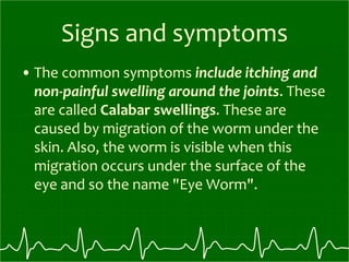 Signs and symptoms
• The common symptoms include itching and
non-painful swelling around the joints. These
are called Calabar swellings. These are
caused by migration of the worm under the
skin. Also, the worm is visible when this
migration occurs under the surface of the
eye and so the name "Eye Worm".
 