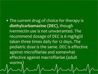 • The current drug of choice for therapy is
diethylcarbamazine (DEC), though
ivermectin use is not unwarranted. The
recommend dosage of DEC is 6 mg/kg/d
taken three times daily for 12 days. The
pediatric dose is the same. DEC is effective
against microfilariae and somewhat
effective against macrofilariae (adult
worms)
 
