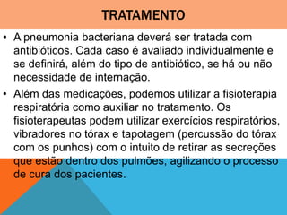 TRATAMENTO
• A pneumonia bacteriana deverá ser tratada com
antibióticos. Cada caso é avaliado individualmente e
se definirá, além do tipo de antibiótico, se há ou não
necessidade de internação.
• Além das medicações, podemos utilizar a fisioterapia
respiratória como auxiliar no tratamento. Os
fisioterapeutas podem utilizar exercícios respiratórios,
vibradores no tórax e tapotagem (percussão do tórax
com os punhos) com o intuito de retirar as secreções
que estão dentro dos pulmões, agilizando o processo
de cura dos pacientes.
 