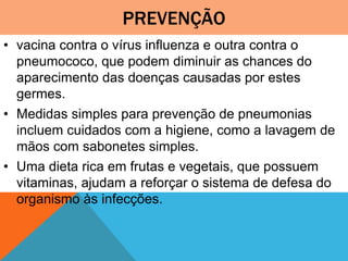 PREVENÇÃO
• vacina contra o vírus influenza e outra contra o
pneumococo, que podem diminuir as chances do
aparecimento das doenças causadas por estes
germes.
• Medidas simples para prevenção de pneumonias
incluem cuidados com a higiene, como a lavagem de
mãos com sabonetes simples.
• Uma dieta rica em frutas e vegetais, que possuem
vitaminas, ajudam a reforçar o sistema de defesa do
organismo às infecções.
 