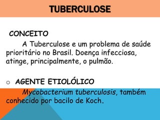 TUBERCULOSE
CONCEITO
A Tuberculose e um problema de saúde
prioritário no Brasil. Doença infecciosa,
atinge, principalmente, o pulmão.
o AGENTE ETIOLÓLICO
Mycobacterium tuberculosis, também
conhecido por bacilo de Koch.
 