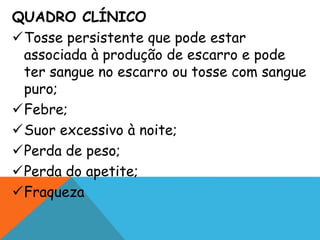 QUADRO CLÍNICO
Tosse persistente que pode estar
associada à produção de escarro e pode
ter sangue no escarro ou tosse com sangue
puro;
Febre;
Suor excessivo à noite;
Perda de peso;
Perda do apetite;
Fraqueza
 